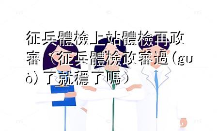 征兵体检上站体检再政审（征兵体检政审过了就稳了吗）