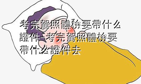 考完驾照体检要带什么证件-考完驾照体检要带什么证件去