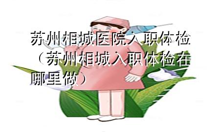 苏州相城医院入职体检（苏州相城入职体检在哪里做）