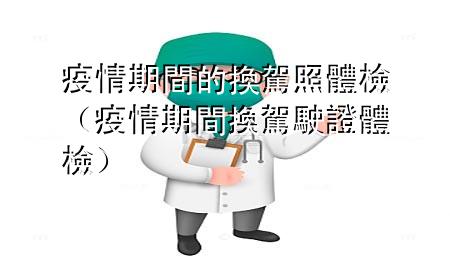 疫情期间的换驾照体检（疫情期间换驾驶证体检）