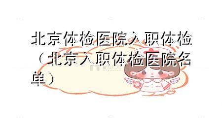 北京体检医院 入职体检（北京入职体检医院名单）