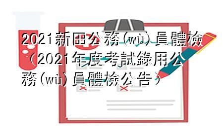 2021新田公务员体检（2021年度考试录用公务员体检公告）