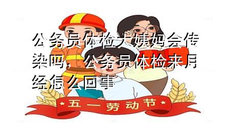 公务员体检大姨妈会传染吗，公务员体检来月经怎么回事