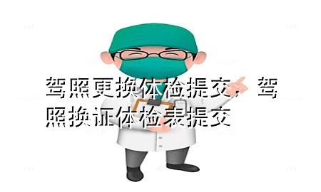 驾照更换体检提交，驾照换证体检表提交