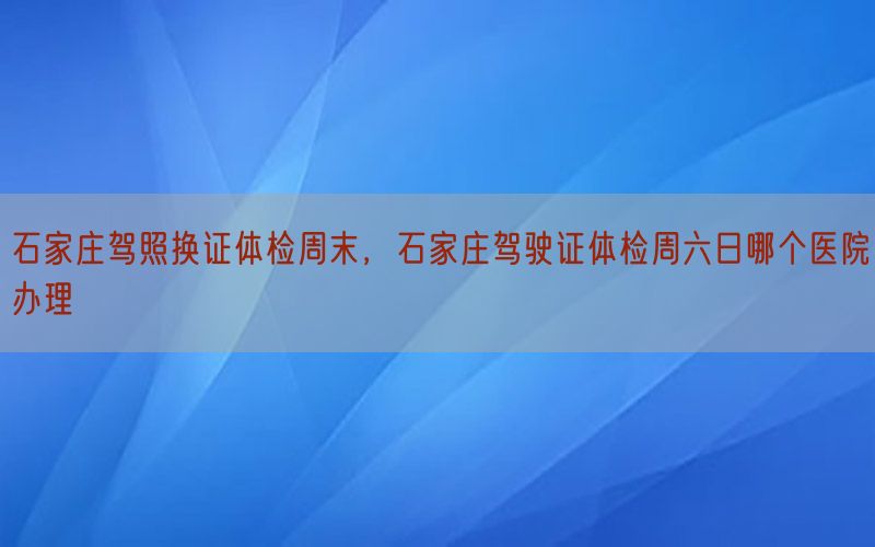 石家庄驾照换证体检周末，石家庄驾驶证体检周六日哪个医院办理